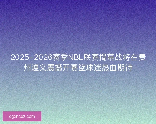 2025-2026赛季NBL联赛揭幕战将在贵州遵义震撼开赛篮球迷热血期待