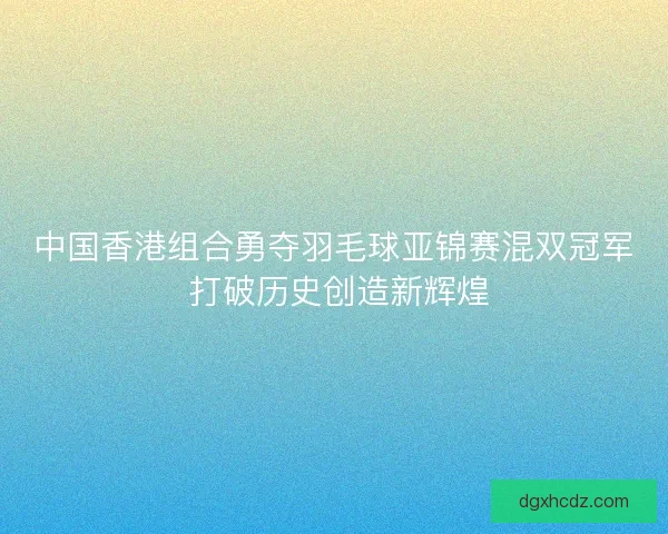 中国香港组合勇夺羽毛球亚锦赛混双冠军 打破历史创造新辉煌