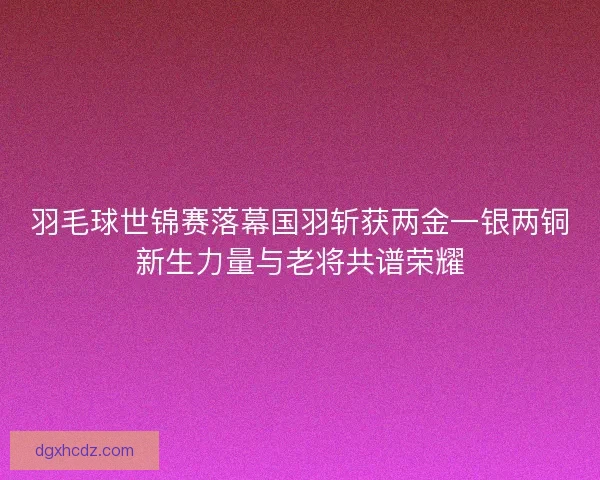 羽毛球世锦赛落幕国羽斩获两金一银两铜新生力量与老将共谱荣耀