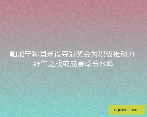 帕加宁称国米设夺冠奖金为积极推动力 拜仁之战或成赛季分水岭