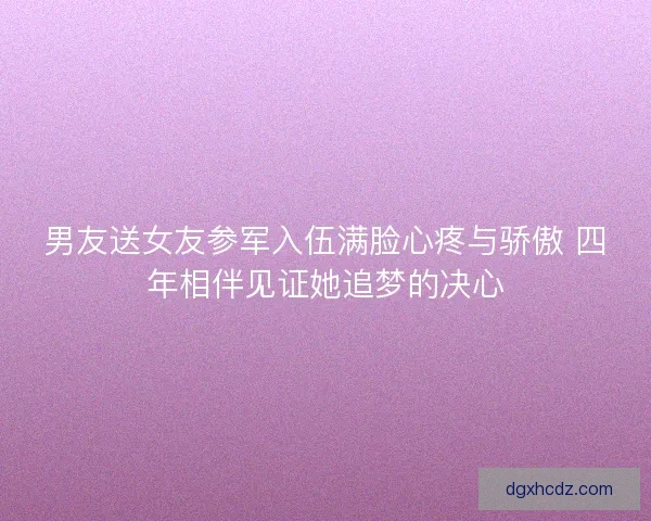 男友送女友参军入伍满脸心疼与骄傲 四年相伴见证她追梦的决心