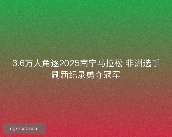 3.6万人角逐2025南宁马拉松 非洲选手刷新纪录勇夺冠军