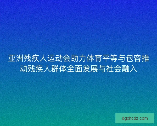 亚洲残疾人运动会助力体育平等与包容推动残疾人群体全面发展与社会融入