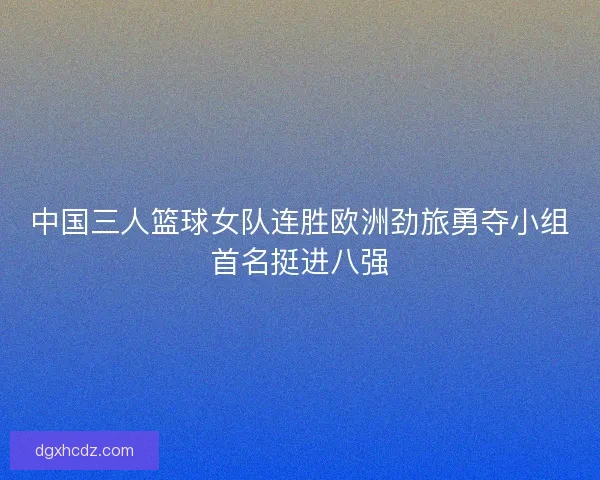 中国三人篮球女队连胜欧洲劲旅勇夺小组首名挺进八强 中国三人篮球女队连胜欧洲劲旅勇夺小组首名挺进八强