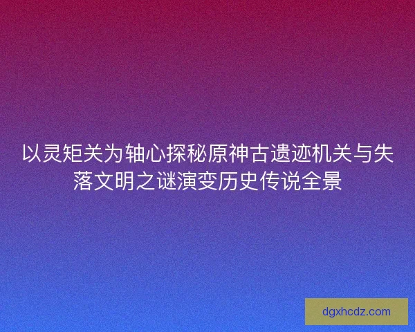 以灵矩关为轴心探秘原神古遗迹机关与失落文明之谜演变历史传说全景