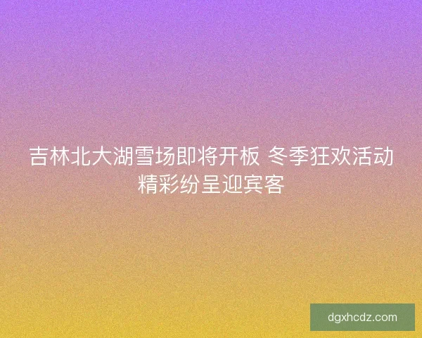 吉林北大湖雪场即将开板 冬季狂欢活动精彩纷呈迎宾客