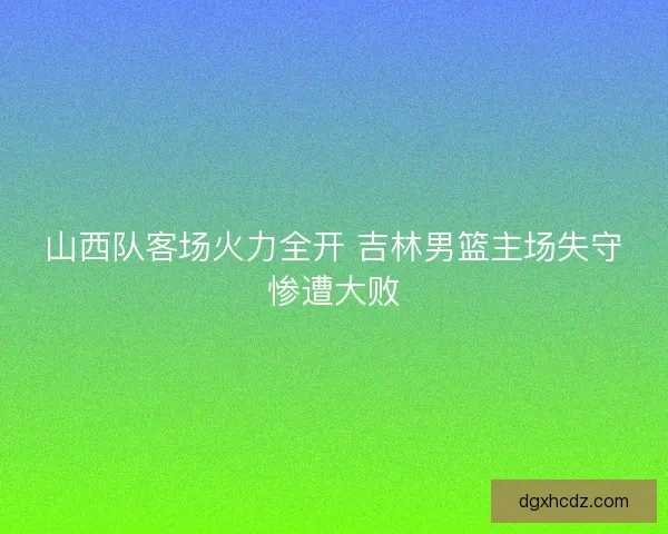 山西队客场火力全开 吉林男篮主场失守惨遭大败