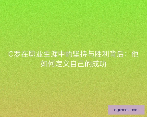 C罗在职业生涯中的坚持与胜利背后：他如何定义自己的成功