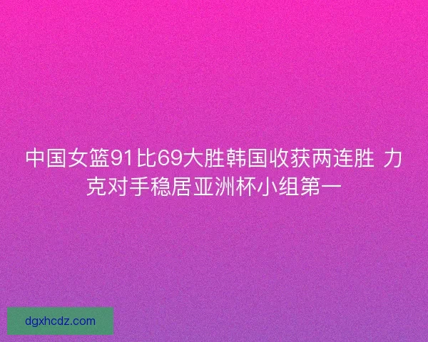 中国女篮91比69大胜韩国收获两连胜 力克对手稳居亚洲杯小组第一