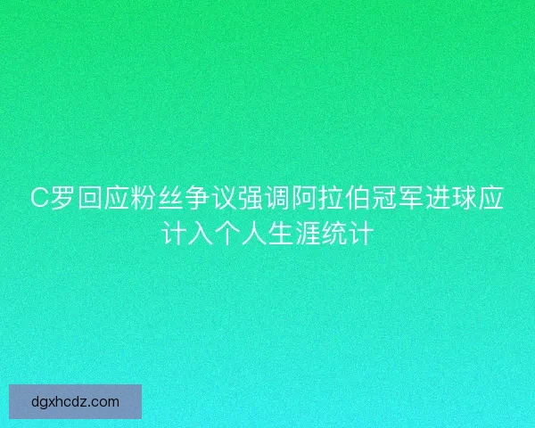 C罗回应粉丝争议强调阿拉伯冠军进球应计入个人生涯统计