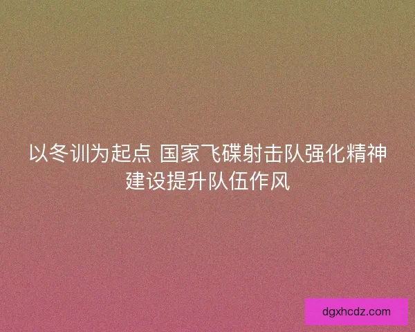 以冬训为起点 国家飞碟射击队强化精神建设提升队伍作风