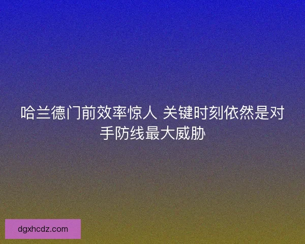 哈兰德门前效率惊人 关键时刻依然是对手防线最大威胁 哈兰德门前效率惊人 关键时刻依然是对手防线最大威胁